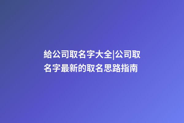 給公司取名字大全|公司取名字最新的取名思路指南-第1張-公司起名-玄機派